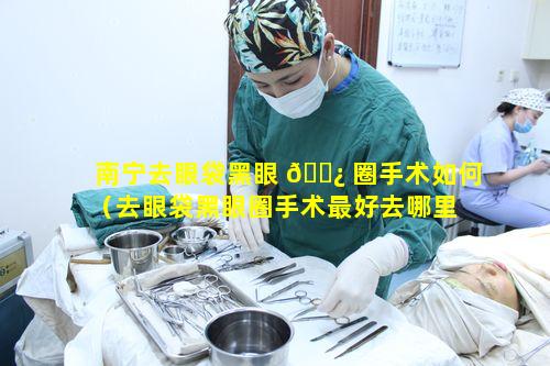 南宁去眼袋黑眼 🌿 圈手术如何（去眼袋黑眼圈手术最好去哪里 🐡 做）